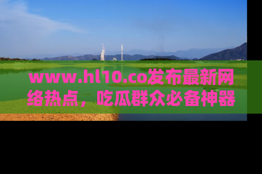 www.hl10.co发布最新网络热点,吃瓜群众必备神器