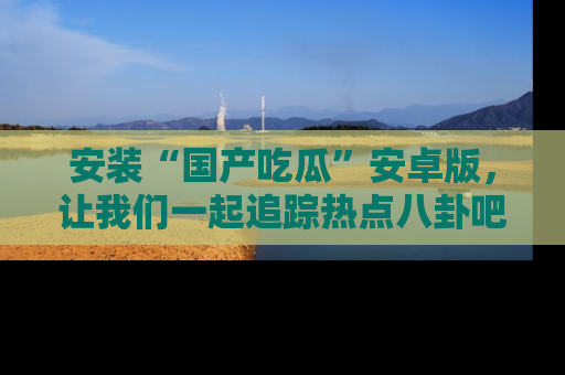 安装“国产吃瓜”安卓版,让我们一起追踪热点八卦吧~
