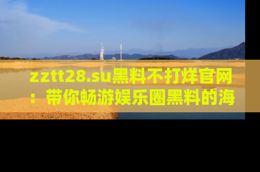 zztt28.su黑料不打烊官网:带你畅游娱乐圈黑料的海洋,掌握每一条最新消息