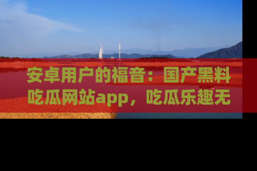 安卓用户的福音:国产黑料吃瓜网站app,吃瓜乐趣无穷尽!