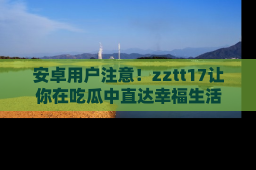 安卓用户注意!zztt17让你在吃瓜中直达幸福生活
