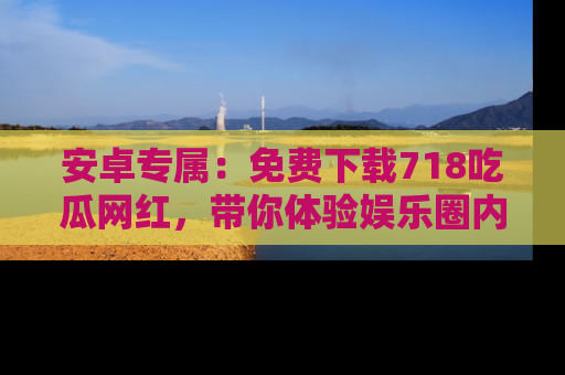 安卓专属:免费下载718吃瓜网红,带你体验娱乐圈内幕