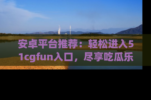 安卓平台推荐:轻松进入51cgfun入口,尽享吃瓜乐趣