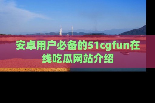 安卓用户必备的51cgfun在线吃瓜网站介绍