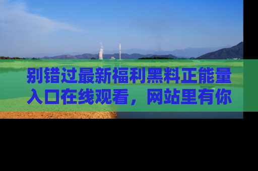 别错过最新福利黑料正能量入口在线观看,网站里有你想看的所有秘密!