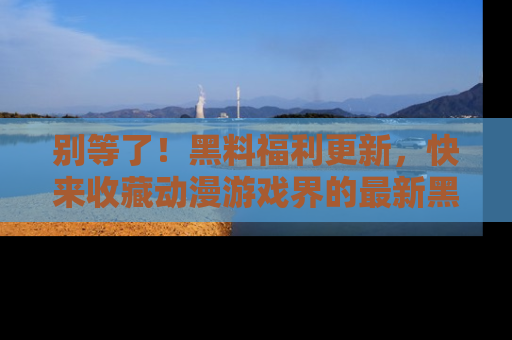 别等了！黑料福利更新，快来收藏动漫游戏界的最新黑料吧！