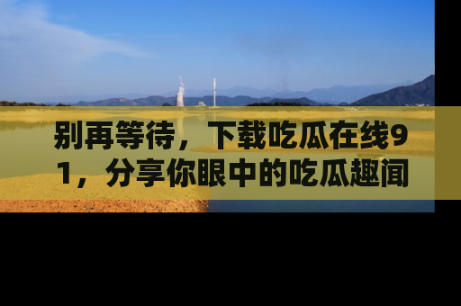 别再等待，下载吃瓜在线91，分享你眼中的吃瓜趣闻吧！
