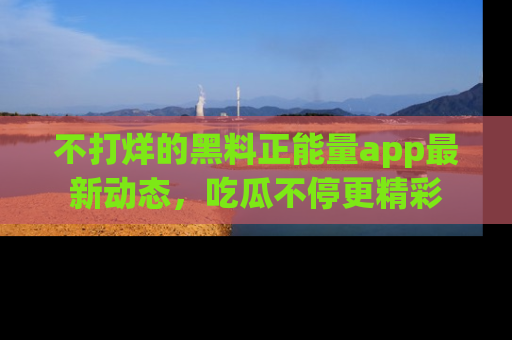 不打烊的黑料正能量app最新动态,吃瓜不停更精彩