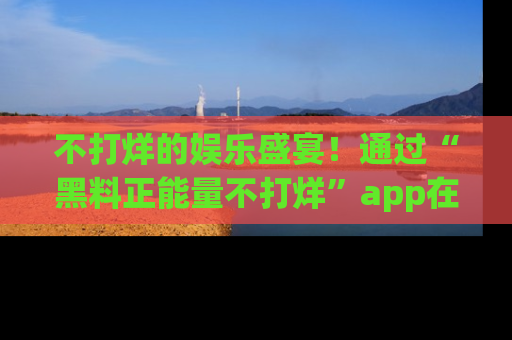 不打烊的娱乐盛宴!通过“黑料正能量不打烊”app在线观看最新内容,链接在此,不容错过!