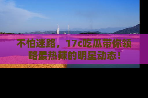 不怕迷路，17c吃瓜带你领略最热辣的明星动态！