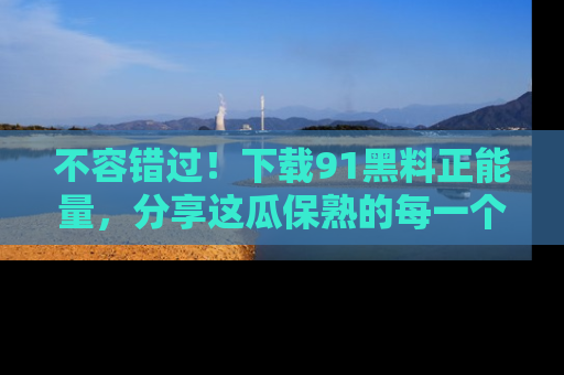 不容错过！下载91黑料正能量，分享这瓜保熟的每一个瞬间！