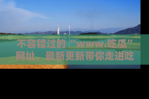 不容错过的“www.吃瓜”网址，最新更新带你走进吃瓜新时尚