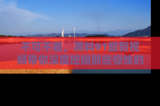 不可不看，黑料91最新视频带你深度挖掘那些惊悚的黑料内幕！