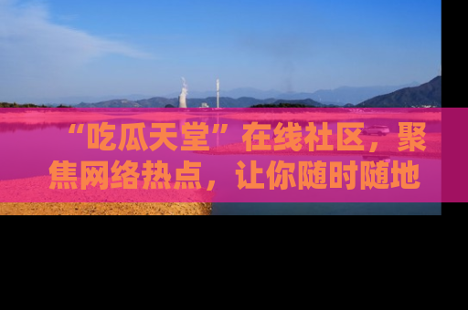 “吃瓜天堂”在线社区，聚焦网络热点，让你随时随地吃瓜不停
