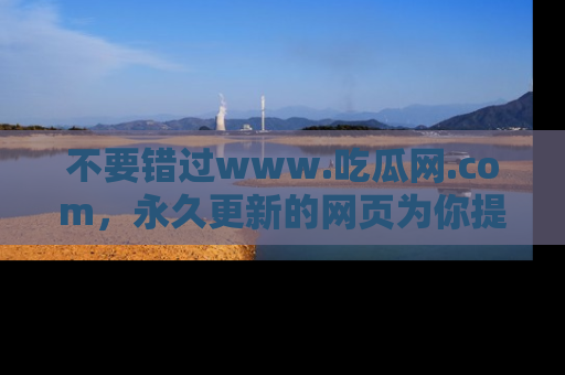 不要错过www.吃瓜网.com，永久更新的网页为你提供吃瓜盛宴！