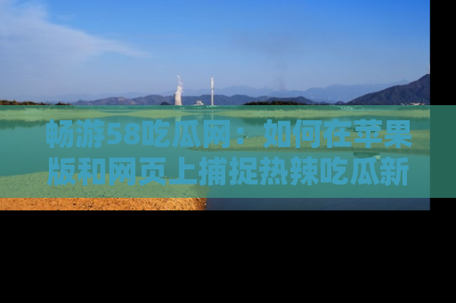 畅游58吃瓜网：如何在苹果版和网页上捕捉热辣吃瓜新闻？