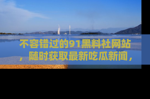 不容错过的91黑料社网站，随时获取最新吃瓜新闻，留意91黑料社的动态更新！
