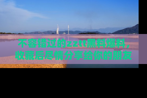 不容错过的zztt黑料爆料，收藏后尽情分享给你的朋友