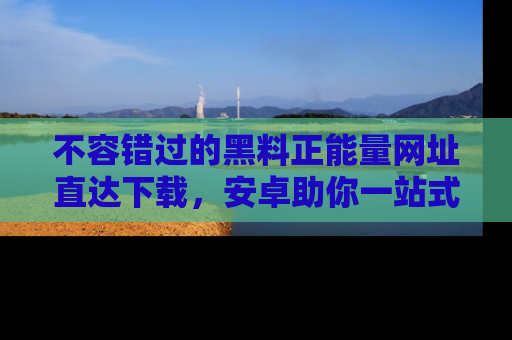 不容错过的黑料正能量网址直达下载，安卓助你一站式吃瓜体验！