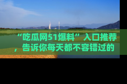 “吃瓜网51爆料”入口推荐，告诉你每天都不容错过的娱乐八卦！