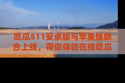 吃瓜511安卓版与苹果版联合上线，带你体验在线吃瓜新天地