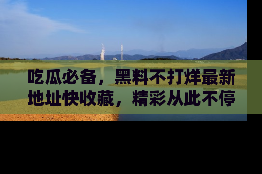 吃瓜必备，黑料不打烊最新地址快收藏，精彩从此不停！