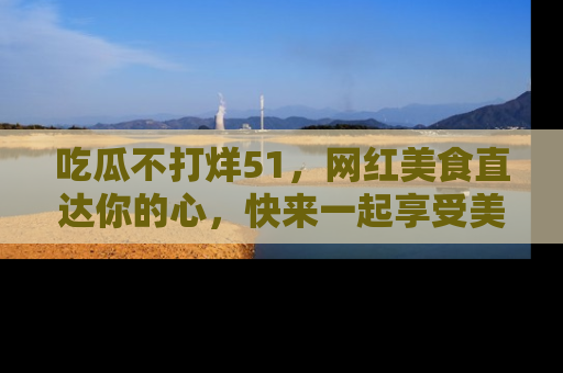 吃瓜不打烊51，网红美食直达你的心，快来一起享受美好时光！