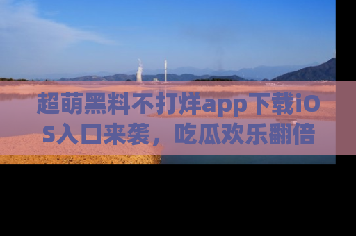 超萌黑料不打烊app下载iOS入口来袭，吃瓜欢乐翻倍！