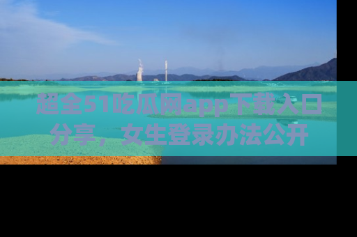 超全51吃瓜网app下载入口分享，女生登录办法公开