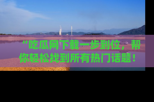 “吃瓜网下载一步到位，帮你轻松找到所有热门话题！”网址：www.chiguaw.com