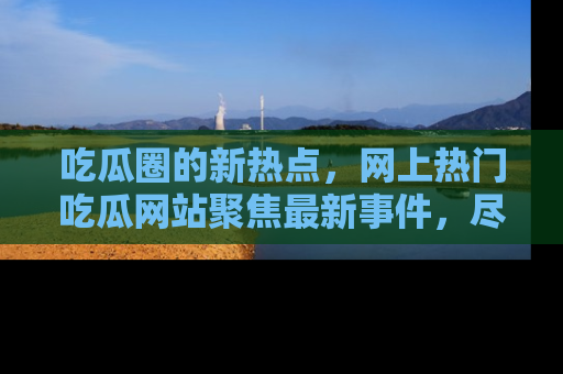 吃瓜圈的新热点，网上热门吃瓜网站聚焦最新事件，尽在吃瓜网站！