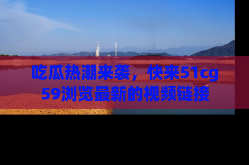 吃瓜热潮来袭，快来51cg59浏览最新的视频链接
