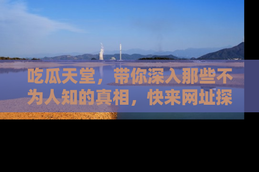 吃瓜天堂，带你深入那些不为人知的真相，快来网址探索吧！