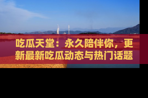 吃瓜天堂：永久陪伴你，更新最新吃瓜动态与热门话题