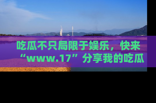 吃瓜不只局限于娱乐，快来“www.17”分享我的吃瓜技巧，成为社交圈的明星！