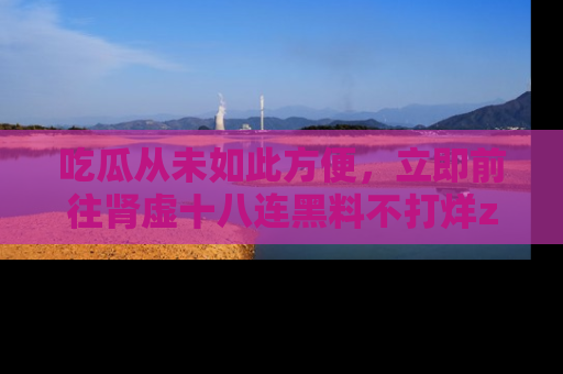 吃瓜从未如此方便，立即前往肾虚十八连黑料不打烊zzzttt，发现更多精彩，地址在这里！