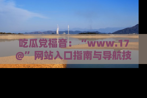 吃瓜党福音：“www.17@”网站入口指南与导航技巧全解析