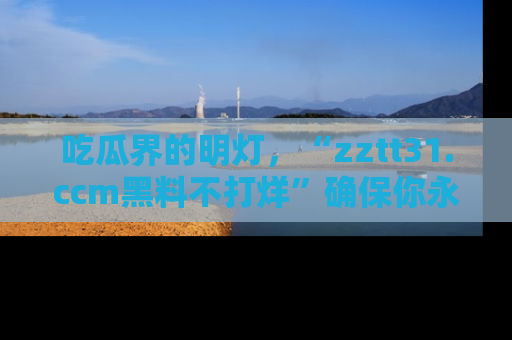 吃瓜界的明灯，“zztt31.ccm黑料不打烊”确保你永不迷路！