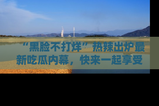 “黑脸不打烊”热辣出炉最新吃瓜内幕，快来一起享受这份乐趣吧！
