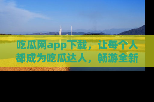 吃瓜网app下载，让每个人都成为吃瓜达人，畅游全新网页！