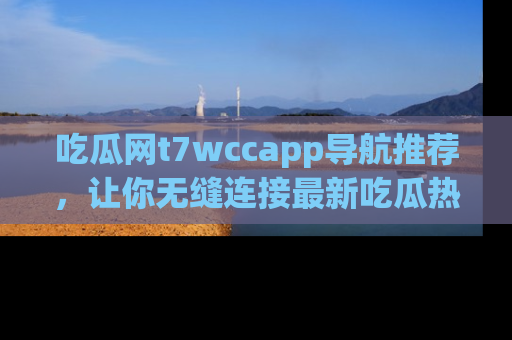 吃瓜网t7wccapp导航推荐，让你无缝连接最新吃瓜热点内容！