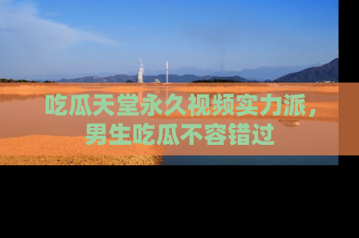 吃瓜天堂永久视频实力派，男生吃瓜不容错过