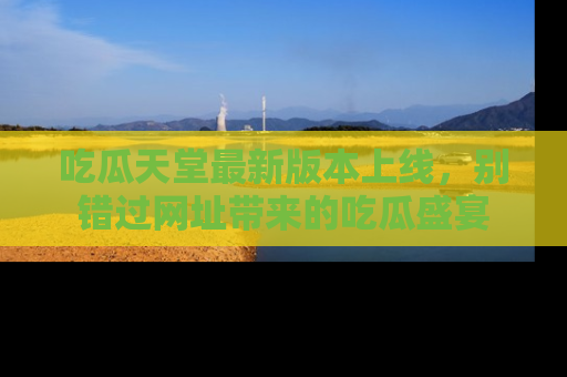 吃瓜天堂最新版本上线，别错过网址带来的吃瓜盛宴