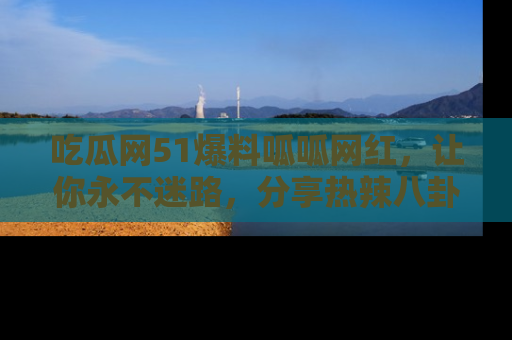吃瓜网51爆料呱呱网红，让你永不迷路，分享热辣八卦速递！