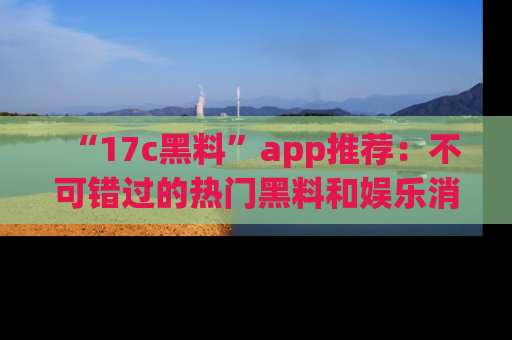 “17c黑料”app推荐:不可错过的热门黑料和娱乐消息