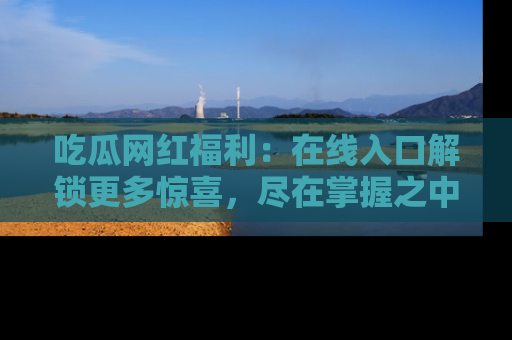 吃瓜网红福利：在线入口解锁更多惊喜，尽在掌握之中