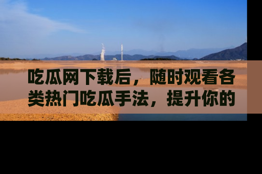 吃瓜网下载后，随时观看各类热门吃瓜手法，提升你的社交技能！