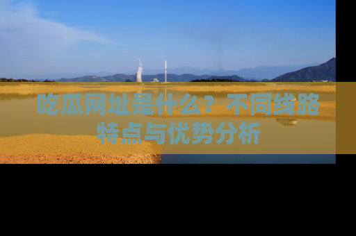 吃瓜网址是什么？不同线路特点与优势分析