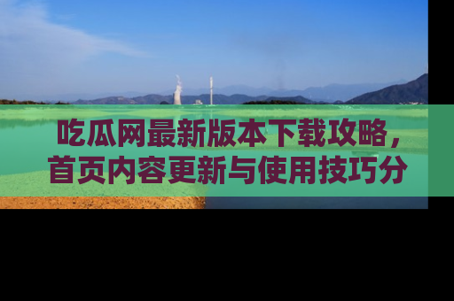 吃瓜网最新版本下载攻略，首页内容更新与使用技巧分享