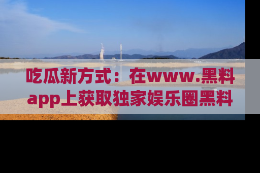 吃瓜新方式：在www.黑料app上获取独家娱乐圈黑料信息